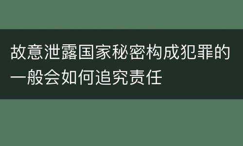 故意泄露国家秘密构成犯罪的一般会如何追究责任