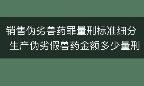 销售伪劣兽药罪量刑标准细分 生产伪劣假兽药金额多少量刑