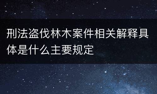 刑法盗伐林木案件相关解释具体是什么主要规定