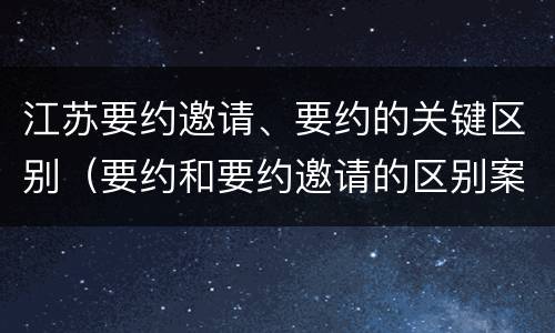 江苏要约邀请、要约的关键区别（要约和要约邀请的区别案例）