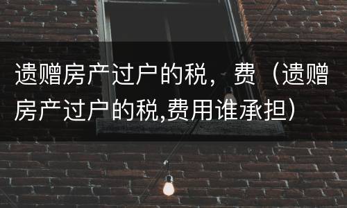 遗赠房产过户的税，费（遗赠房产过户的税,费用谁承担）