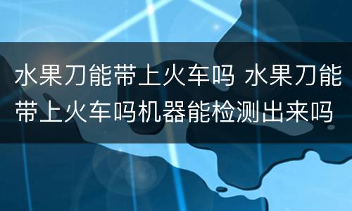水果刀能带上火车吗 水果刀能带上火车吗机器能检测出来吗