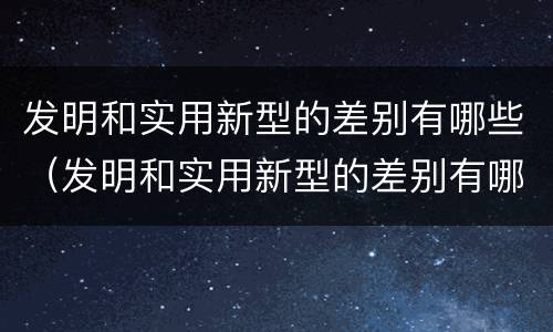 发明和实用新型的差别有哪些（发明和实用新型的差别有哪些呢）