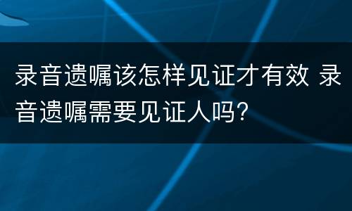 录音遗嘱该怎样见证才有效 录音遗嘱需要见证人吗?