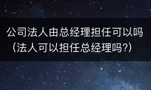 公司法人由总经理担任可以吗（法人可以担任总经理吗?）