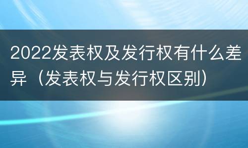 2022发表权及发行权有什么差异（发表权与发行权区别）