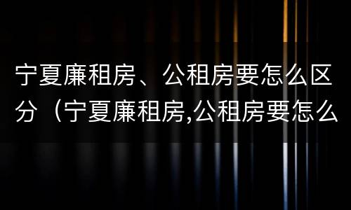 宁夏廉租房、公租房要怎么区分（宁夏廉租房,公租房要怎么区分呢）