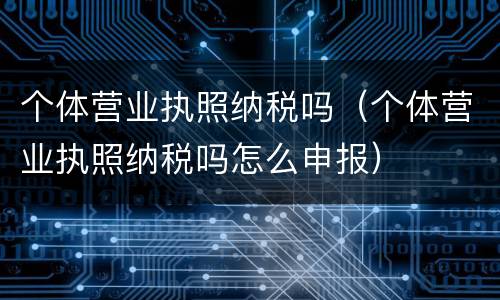 个体营业执照纳税吗（个体营业执照纳税吗怎么申报）