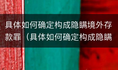 具体如何确定构成隐瞒境外存款罪（具体如何确定构成隐瞒境外存款罪的行为）