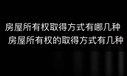 房屋所有权取得方式有哪几种 房屋所有权的取得方式有几种