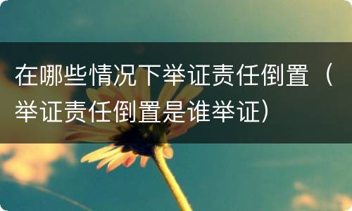 在哪些情况下举证责任倒置（举证责任倒置是谁举证）