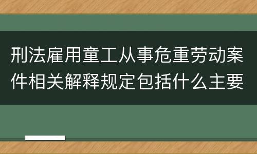 刑法雇用童工从事危重劳动案件相关解释规定包括什么主要内容