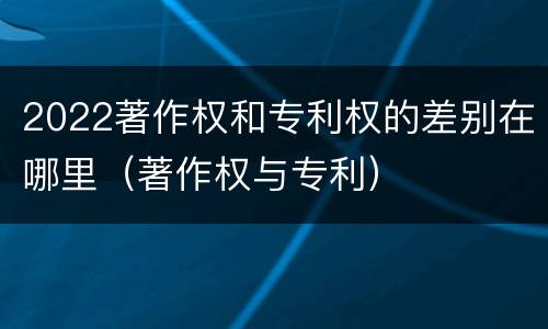 2022著作权和专利权的差别在哪里（著作权与专利）