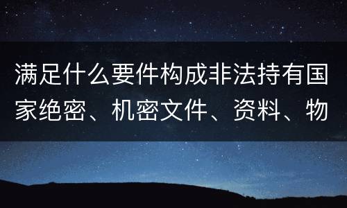 满足什么要件构成非法持有国家绝密、机密文件、资料、物品罪