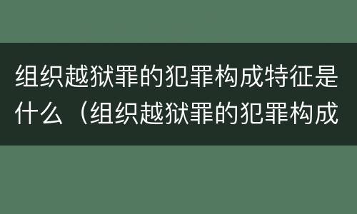组织越狱罪的犯罪构成特征是什么（组织越狱罪的犯罪构成特征是什么）