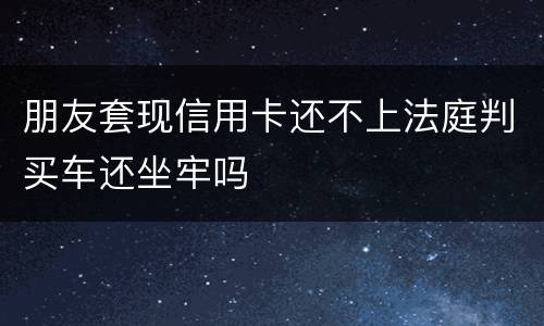 朋友套现信用卡还不上法庭判买车还坐牢吗