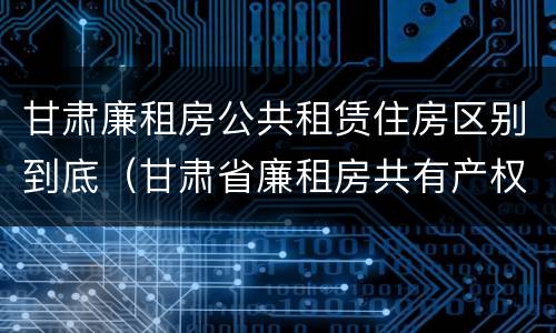 甘肃廉租房公共租赁住房区别到底（甘肃省廉租房共有产权管理办法）