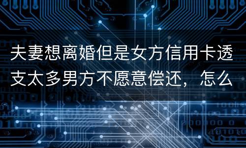 夫妻想离婚但是女方信用卡透支太多男方不愿意偿还，怎么叫他偿还了离婚