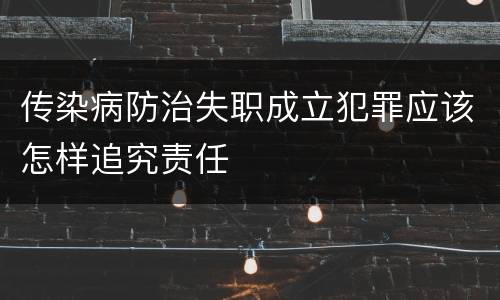 传染病防治失职成立犯罪应该怎样追究责任