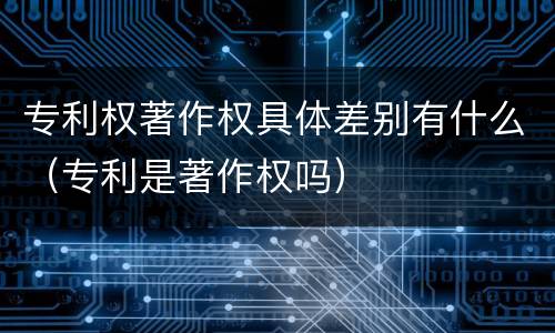 专利权著作权具体差别有什么（专利是著作权吗）