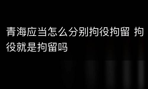 青海应当怎么分别拘役拘留 拘役就是拘留吗