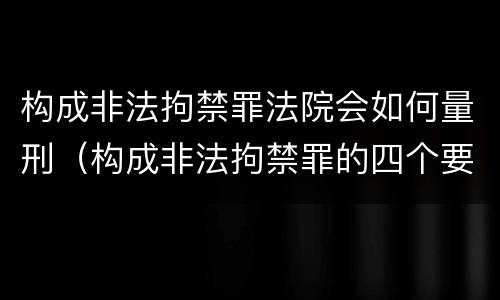 构成非法拘禁罪法院会如何量刑（构成非法拘禁罪的四个要件）