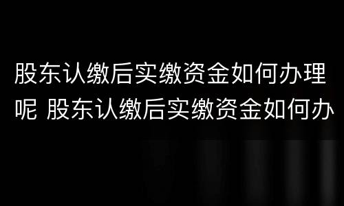 股东认缴后实缴资金如何办理呢 股东认缴后实缴资金如何办理呢