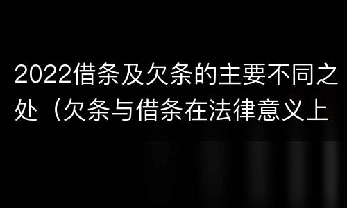 2022借条及欠条的主要不同之处（欠条与借条在法律意义上的不同）