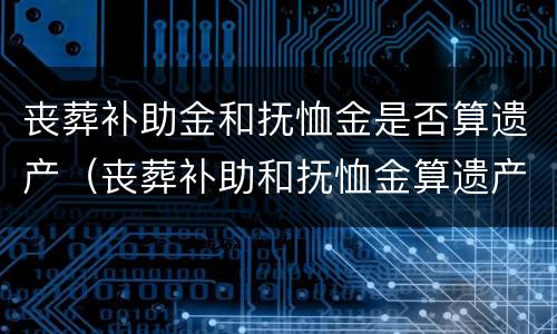 丧葬补助金和抚恤金是否算遗产（丧葬补助和抚恤金算遗产吗）