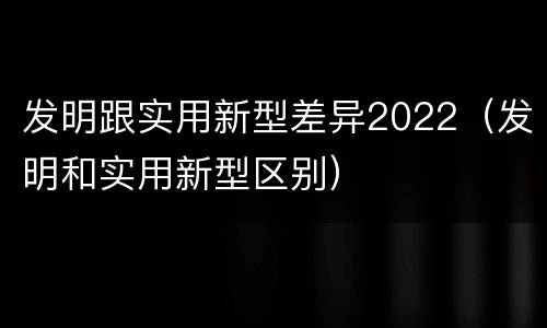 发明跟实用新型差异2022（发明和实用新型区别）