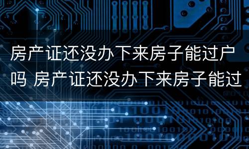 房产证还没办下来房子能过户吗 房产证还没办下来房子能过户吗