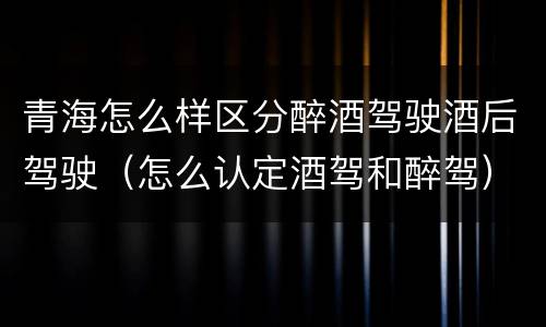 青海怎么样区分醉酒驾驶酒后驾驶（怎么认定酒驾和醉驾）