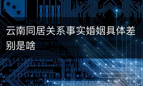 云南同居关系事实婚姻具体差别是啥