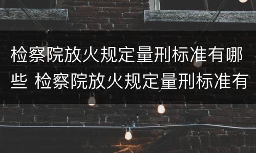 检察院放火规定量刑标准有哪些 检察院放火规定量刑标准有哪些问题