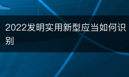2022发明实用新型应当如何识别