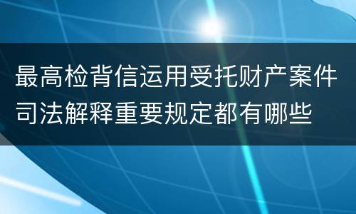 最高检背信运用受托财产案件司法解释重要规定都有哪些