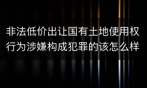 非法低价出让国有土地使用权行为涉嫌构成犯罪的该怎么样判