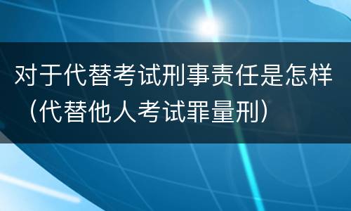 对于代替考试刑事责任是怎样（代替他人考试罪量刑）