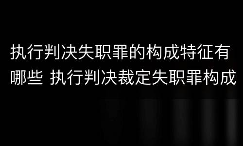 执行判决失职罪的构成特征有哪些 执行判决裁定失职罪构成要件