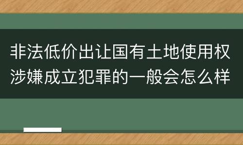 非法低价出让国有土地使用权涉嫌成立犯罪的一般会怎么样处罚