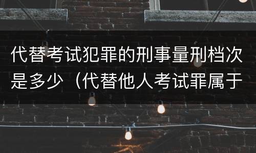 代替考试犯罪的刑事量刑档次是多少（代替他人考试罪属于什么类犯罪）