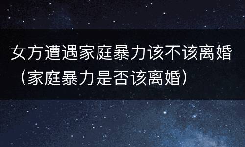 女方遭遇家庭暴力该不该离婚（家庭暴力是否该离婚）