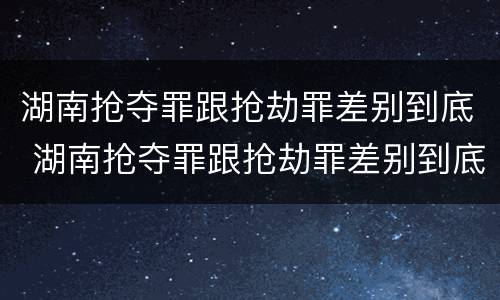 湖南抢夺罪跟抢劫罪差别到底 湖南抢夺罪跟抢劫罪差别到底有多大