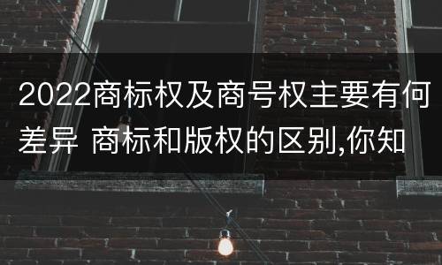 2022商标权及商号权主要有何差异 商标和版权的区别,你知道多少?