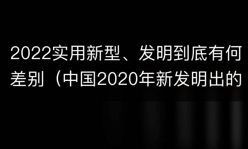 2022实用新型、发明到底有何差别（中国2020年新发明出的科技）