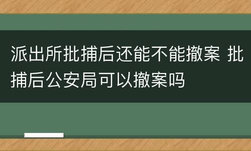 派出所批捕后还能不能撤案 批捕后公安局可以撤案吗