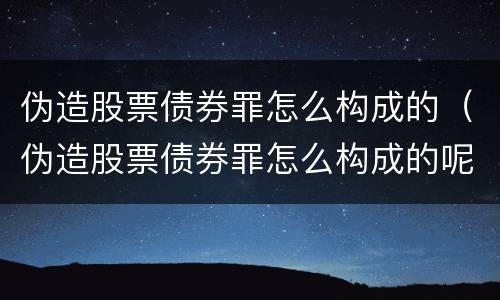 伪造股票债券罪怎么构成的（伪造股票债券罪怎么构成的呢）