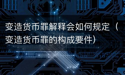 变造货币罪解释会如何规定（变造货币罪的构成要件）