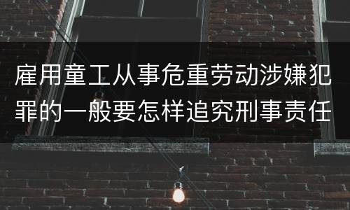 雇用童工从事危重劳动涉嫌犯罪的一般要怎样追究刑事责任