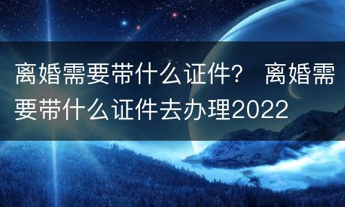 离婚需要带什么证件？ 离婚需要带什么证件去办理2022